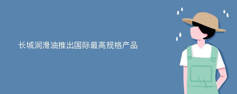 长城润滑油推出国际最高规格产品